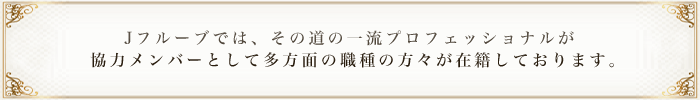 Jフルーブでは、その道の一流プロフェッショナルが   協力メンバーとして多方面の職種の方々が在籍しております。